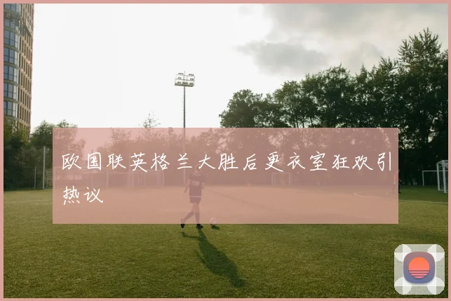 欧国联英格兰大胜后更衣室狂欢引热议