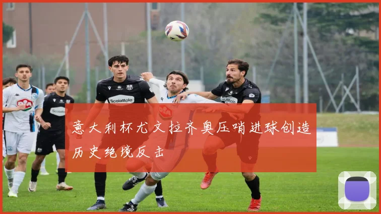 意大利杯尤文拉齐奥压哨进球创造历史绝境反击
