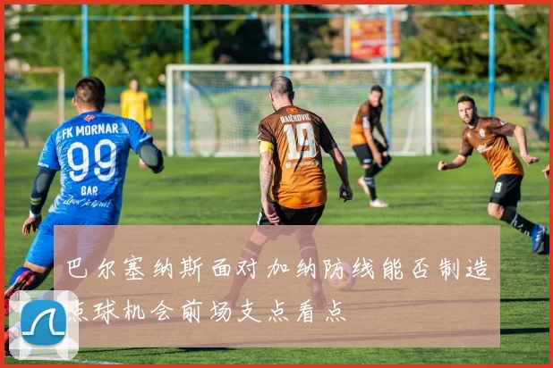 巴尔塞纳斯面对加纳防线能否制造点球机会前场支点看点