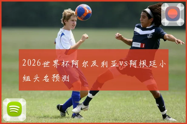 2026世界杯阿尔及利亚vs阿根廷小组头名预测