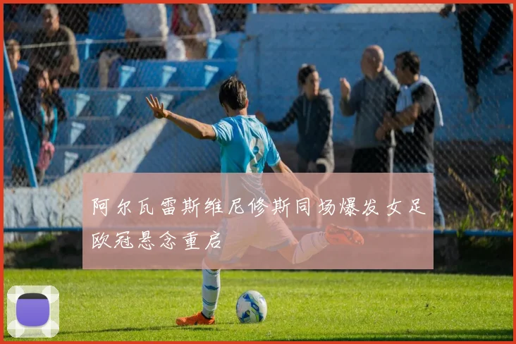 阿尔瓦雷斯维尼修斯同场爆发女足欧冠悬念重启