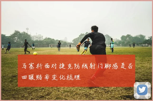 马塞科面对捷克防线射门脚感是否回暖赔率变化梳理