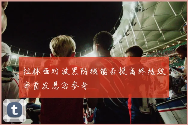 拉林面对波黑防线能否提高终结效率首发悬念参考