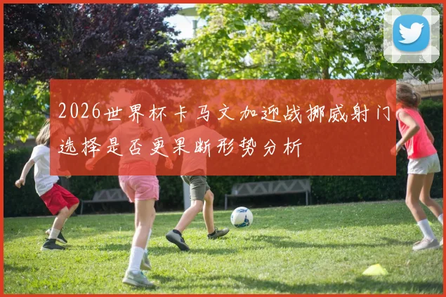2026世界杯卡马文加迎战挪威射门选择是否更果断形势分析