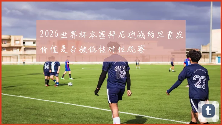 2026世界杯本塞拜尼迎战约旦首发价值是否被低估对位观察