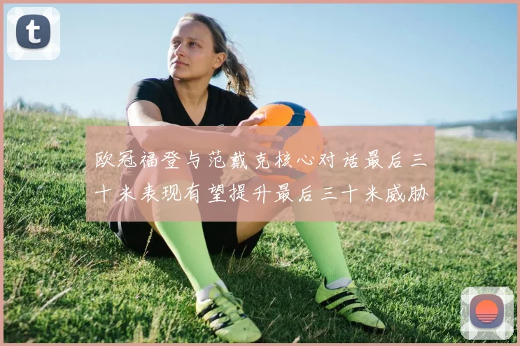 欧冠福登与范戴克核心对话最后三十米表现有望提升最后三十米威胁