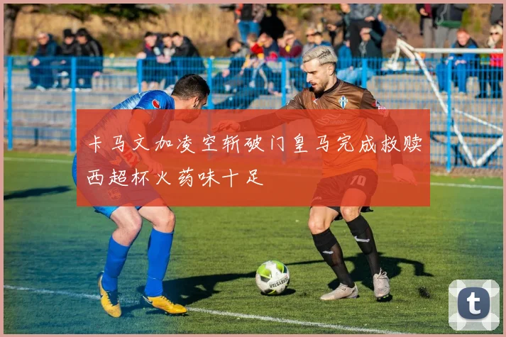 卡马文加凌空斩破门皇马完成救赎西超杯火药味十足