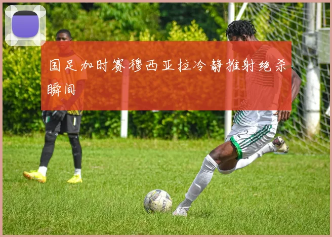 国足加时赛穆西亚拉冷静推射绝杀瞬间