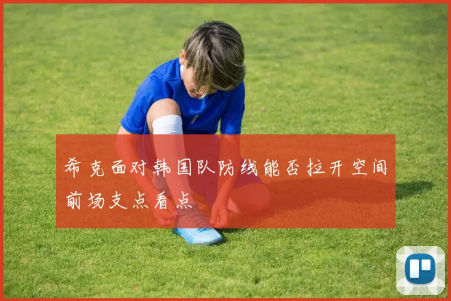 希克面对韩国队防线能否拉开空间前场支点看点
