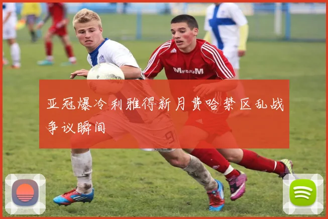 亚冠爆冷利雅得新月费哈禁区乱战争议瞬间