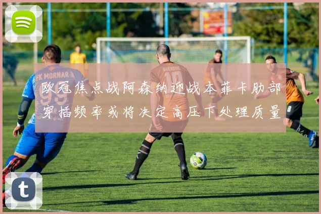 欧冠焦点战阿森纳迎战本菲卡肋部穿插频率或将决定高压下处理质量