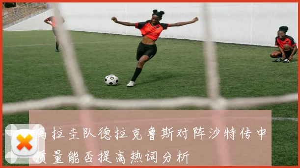 乌拉圭队德拉克鲁斯对阵沙特传中质量能否提高热词分析