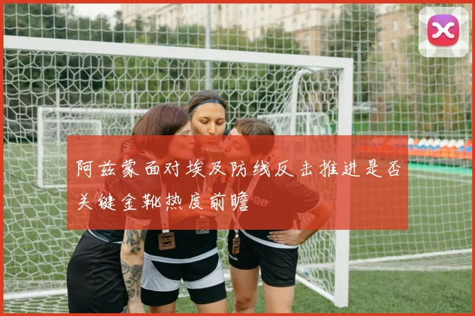 阿兹蒙面对埃及防线反击推进是否关键金靴热度前瞻