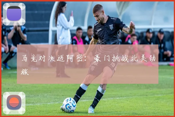 马竞对决迈阿密：豪门挑战北美劲旅