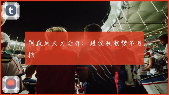 阿森纳火力全开：进攻狂潮势不可挡