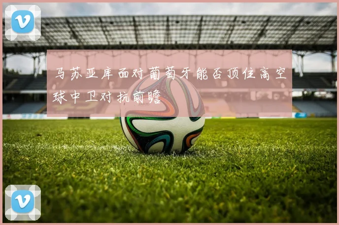 马苏亚库面对葡萄牙能否顶住高空球中卫对抗前瞻