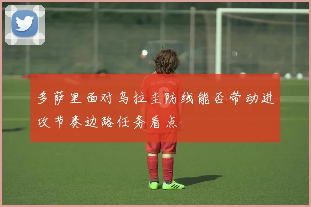 多萨里面对乌拉圭防线能否带动进攻节奏边路任务看点