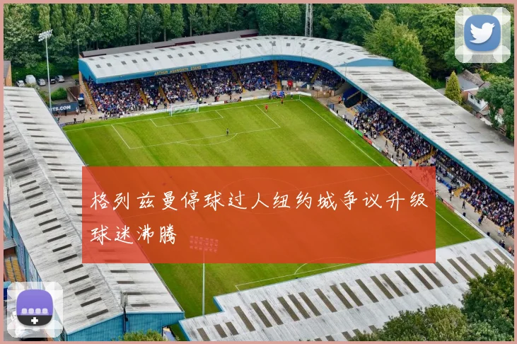 格列兹曼停球过人纽约城争议升级球迷沸腾