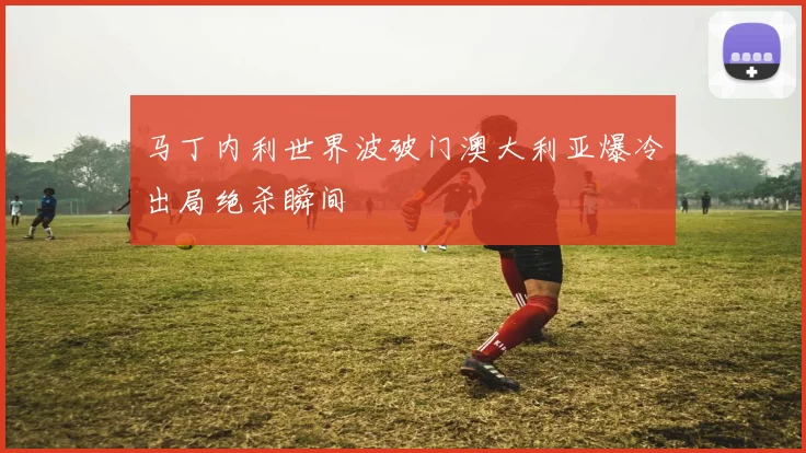 马丁内利世界波破门澳大利亚爆冷出局绝杀瞬间