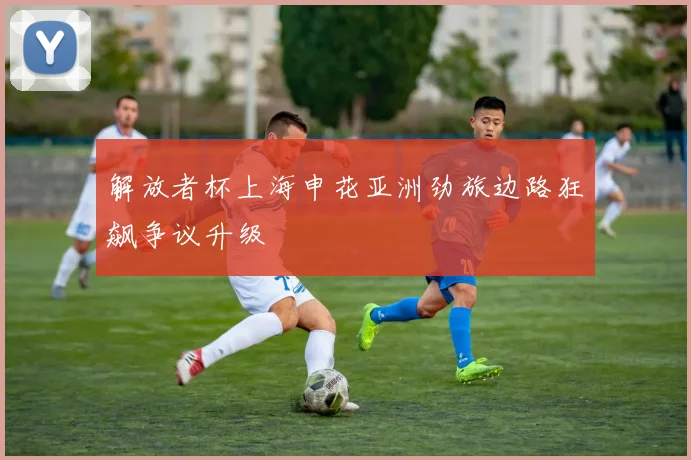 解放者杯上海申花亚洲劲旅边路狂飙争议升级