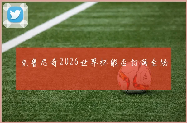 克鲁尼奇2026世界杯能否打满全场