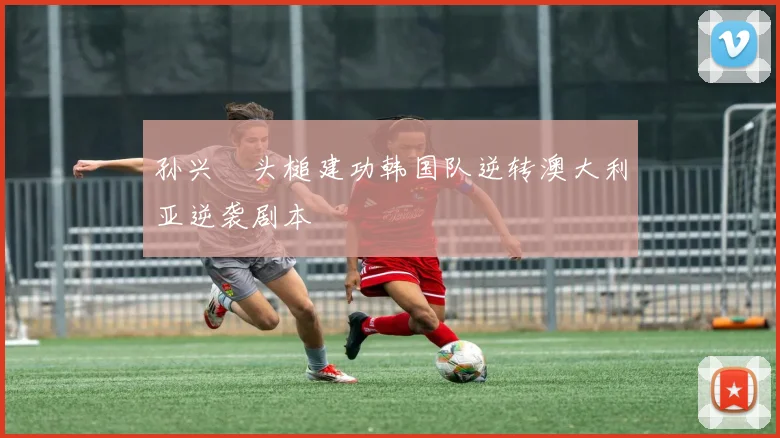 孙兴慜头槌建功韩国队逆转澳大利亚逆袭剧本