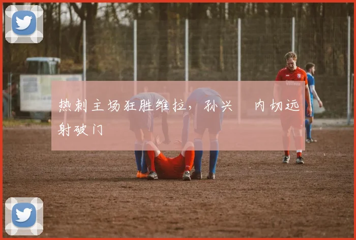 热刺主场狂胜维拉,孙兴慜内切远射破门