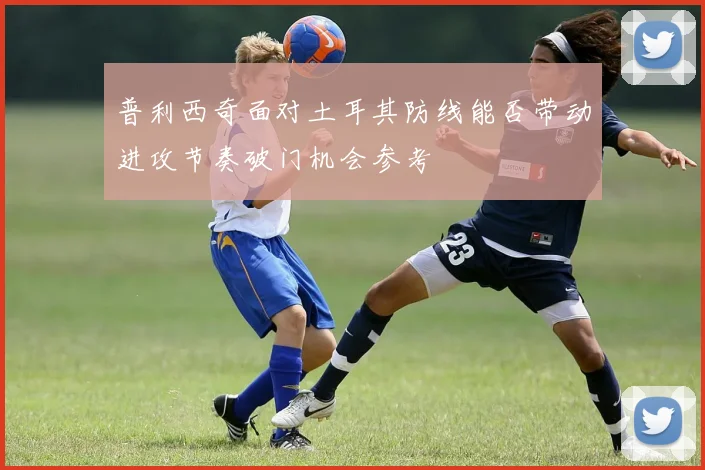 普利西奇面对土耳其防线能否带动进攻节奏破门机会参考