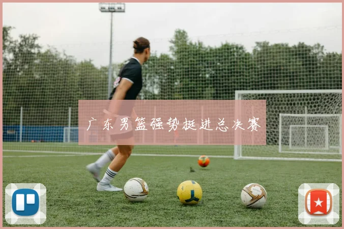广东男篮强势挺进总决赛