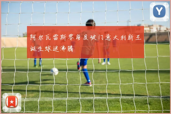 阿尔瓦雷斯零角度破门意大利新王诞生球迷沸腾
