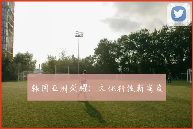 韩国亚洲荣耀：文化科技新高度