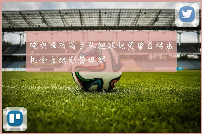 瑞典面对荷兰队控球优势能否转成机会出线形势观察