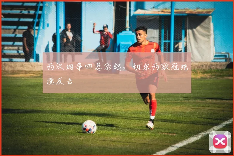 西汉姆争四悬念起,切尔西欧冠绝境反击
