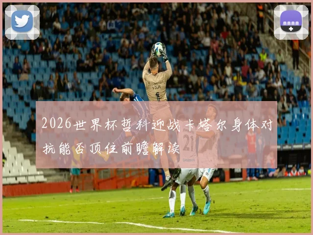 2026世界杯哲科迎战卡塔尔身体对抗能否顶住前瞻解读