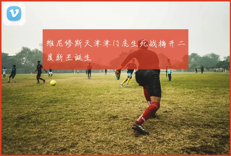 维尼修斯天津津门虎生死战梅开二度新王诞生