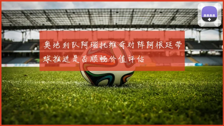 奥地利队阿瑙托维奇对阵阿根廷带球推进是否顺畅价值评估