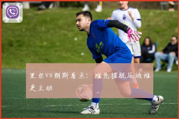 里尔vs朗斯看点：谁先摆脱压迫谁更主动