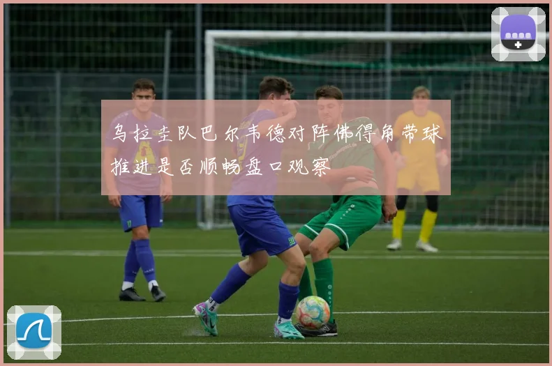 乌拉圭队巴尔韦德对阵佛得角带球推进是否顺畅盘口观察