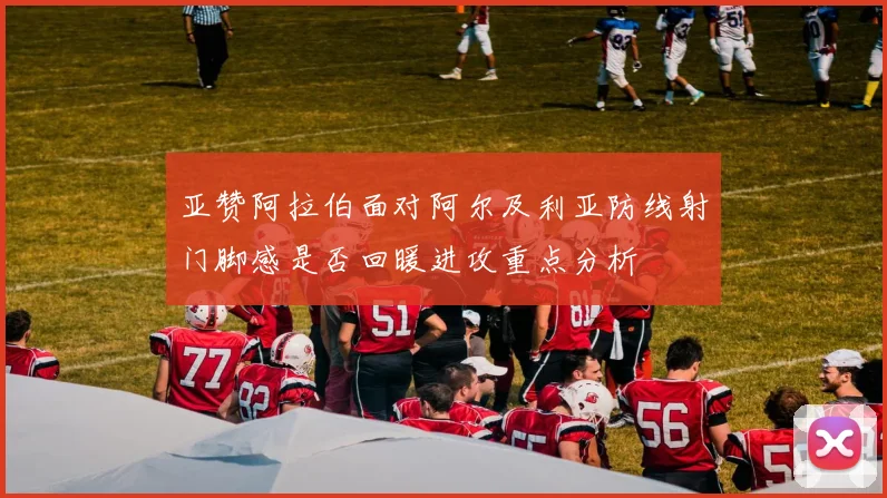 亚赞阿拉伯面对阿尔及利亚防线射门脚感是否回暖进攻重点分析