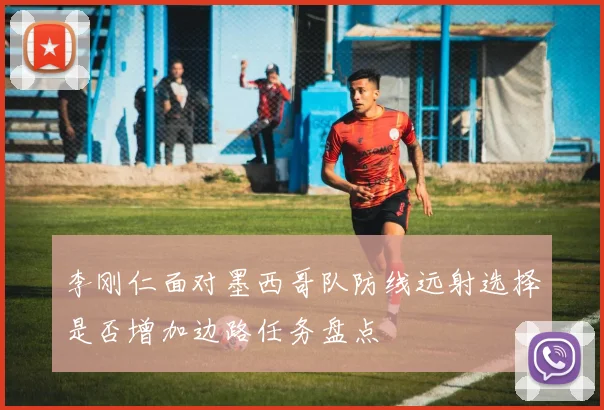 李刚仁面对墨西哥队防线远射选择是否增加边路任务盘点