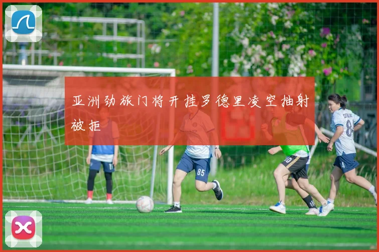 亚洲劲旅门将开挂罗德里凌空抽射被拒