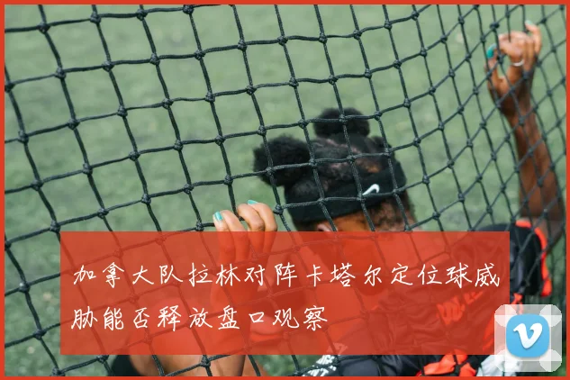 加拿大队拉林对阵卡塔尔定位球威胁能否释放盘口观察