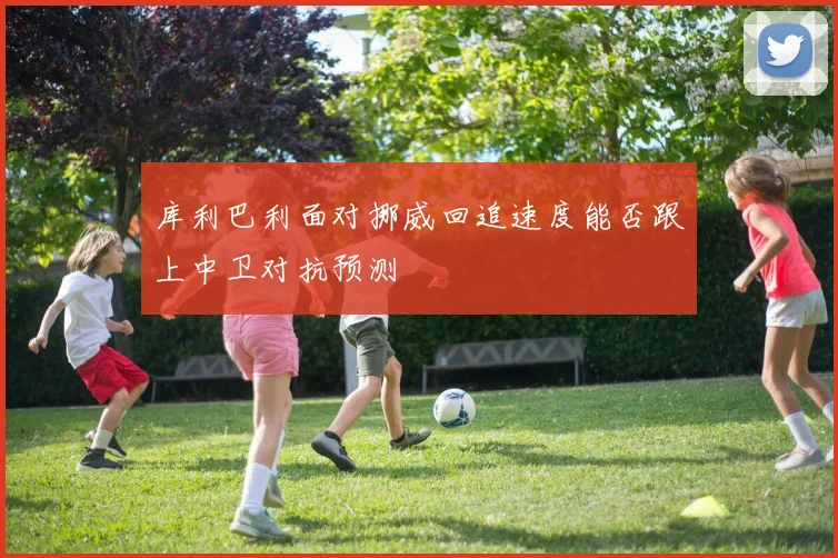 库利巴利面对挪威回追速度能否跟上中卫对抗预测