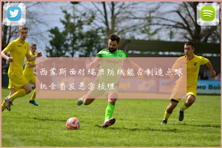 西蒙斯面对瑞典防线能否制造点球机会首发悬念梳理