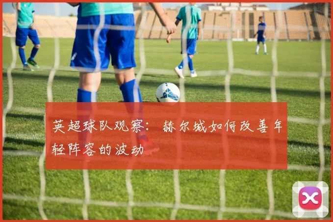 英超球队观察：赫尔城如何改善年轻阵容的波动