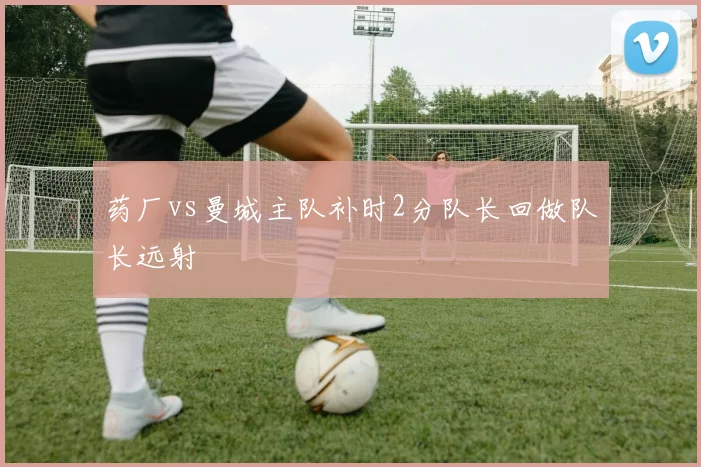 药厂vs曼城主队补时2分队长回做队长远射