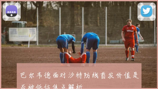 巴尔韦德面对沙特防线首发价值是否被低估焦点解析