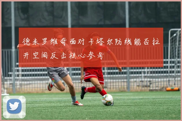德米罗维奇面对卡塔尔防线能否拉开空间反击核心参考