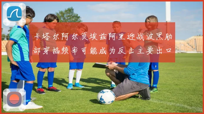 卡塔尔阿尔莫埃兹阿里迎战波黑肋部穿插频率可能成为反击主要出口
