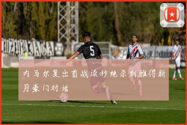 内马尔复出首战读秒绝杀利雅得新月豪门对话